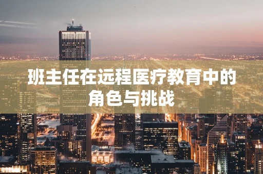 班主任在远程医疗教育中的角色与挑战