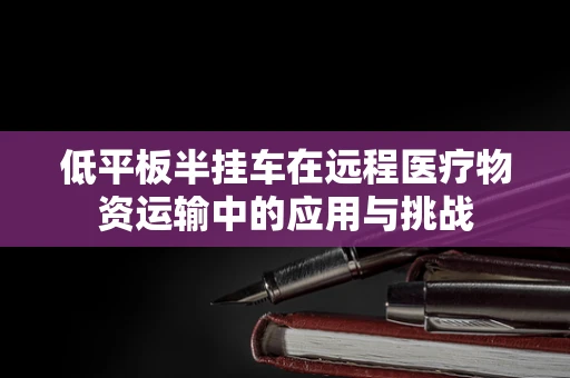 低平板半挂车在远程医疗物资运输中的应用与挑战