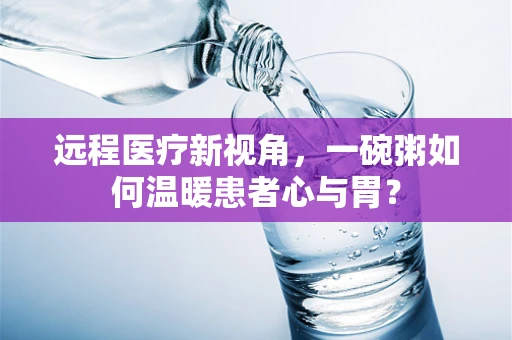 远程医疗新视角，一碗粥如何温暖患者心与胃？