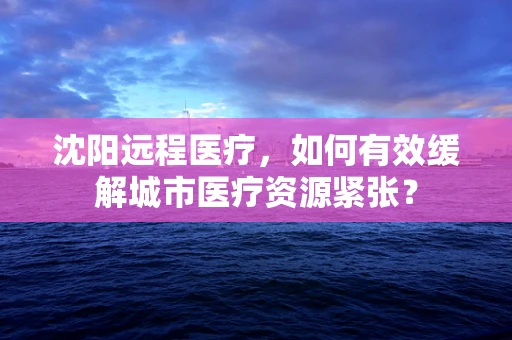 沈阳远程医疗，如何有效缓解城市医疗资源紧张？