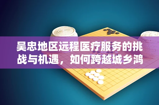 吴忠地区远程医疗服务的挑战与机遇，如何跨越城乡鸿沟？