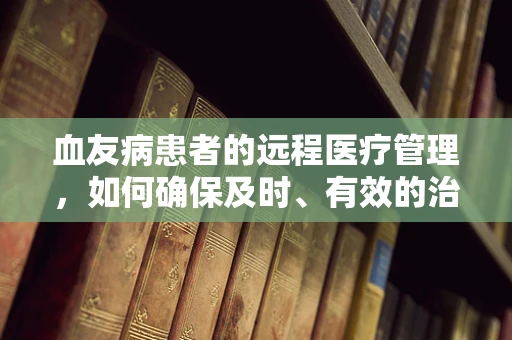 血友病患者的远程医疗管理，如何确保及时、有效的治疗指导？