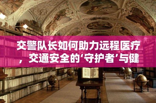 交警队长如何助力远程医疗，交通安全的‘守护者’与健康服务的‘桥梁’？