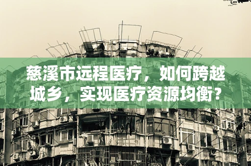 慈溪市远程医疗，如何跨越城乡，实现医疗资源均衡？