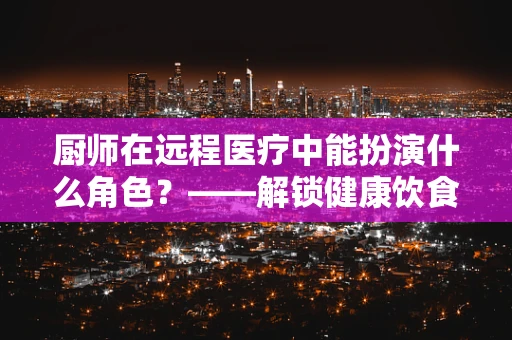厨师在远程医疗中能扮演什么角色？——解锁健康饮食的远程医疗新篇章
