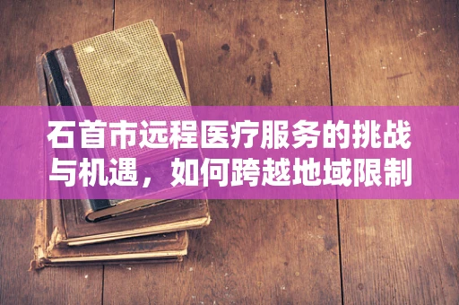 石首市远程医疗服务的挑战与机遇，如何跨越地域限制，实现医疗资源均衡？