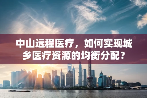 中山远程医疗，如何实现城乡医疗资源的均衡分配？