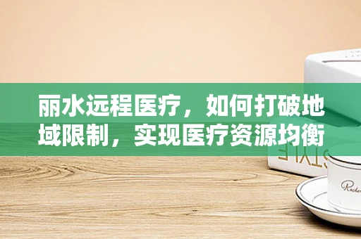 丽水远程医疗，如何打破地域限制，实现医疗资源均衡？
