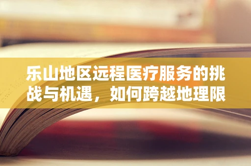 乐山地区远程医疗服务的挑战与机遇，如何跨越地理限制，促进医疗公平？