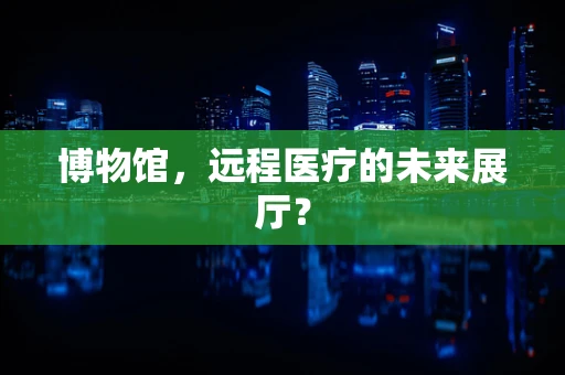 博物馆，远程医疗的未来展厅？