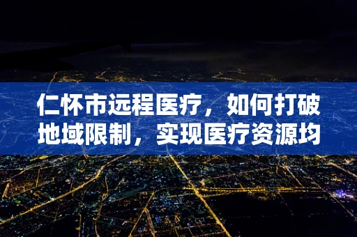 仁怀市远程医疗，如何打破地域限制，实现医疗资源均衡？