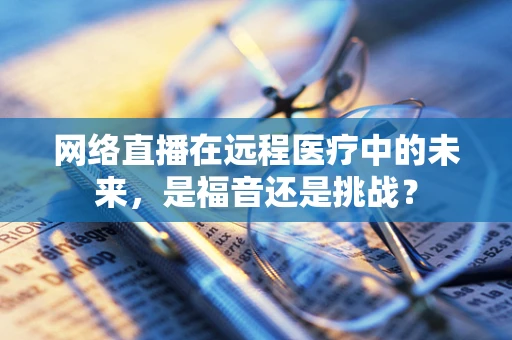 网络直播在远程医疗中的未来，是福音还是挑战？