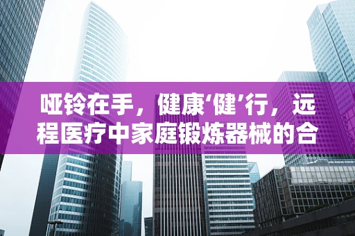 哑铃在手，健康‘健’行，远程医疗中家庭锻炼器械的合理使用与安全指导