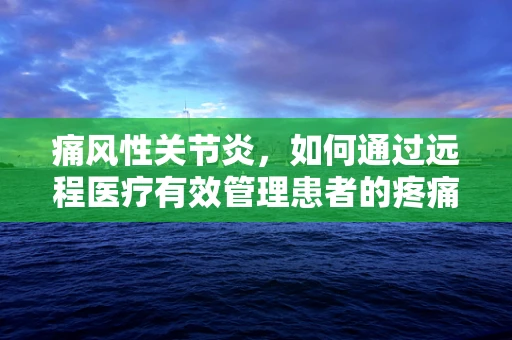 痛风性关节炎，如何通过远程医疗有效管理患者的疼痛与炎症？