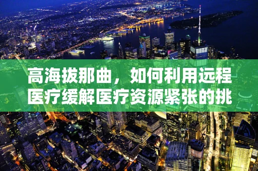 高海拔那曲，如何利用远程医疗缓解医疗资源紧张的挑战？