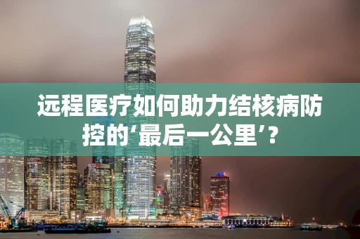 远程医疗如何助力结核病防控的‘最后一公里’？