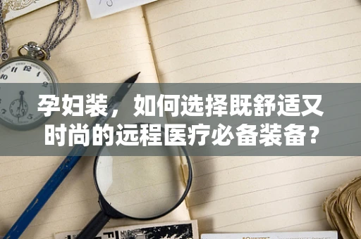 孕妇装，如何选择既舒适又时尚的远程医疗必备装备？
