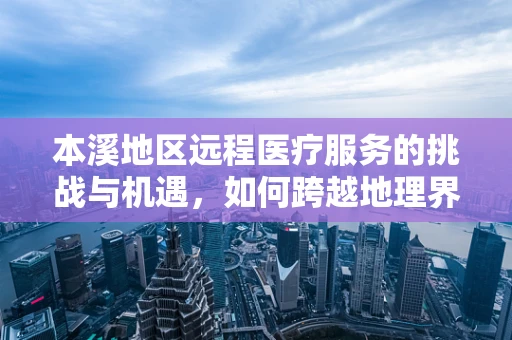 本溪地区远程医疗服务的挑战与机遇，如何跨越地理界限，促进医疗资源均衡？