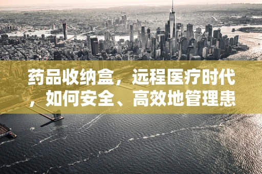 药品收纳盒，远程医疗时代，如何安全、高效地管理患者用药？
