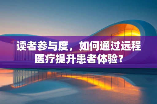 读者参与度，如何通过远程医疗提升患者体验？