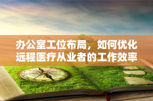 办公室工位布局，如何优化远程医疗从业者的工作效率？