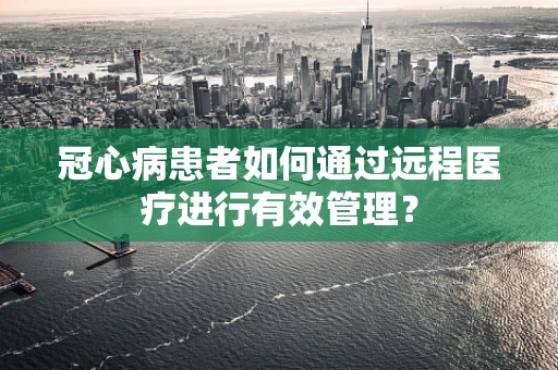 冠心病患者如何通过远程医疗进行有效管理？