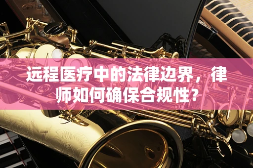 远程医疗中的法律边界，律师如何确保合规性？