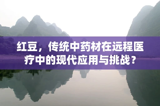 红豆，传统中药材在远程医疗中的现代应用与挑战？