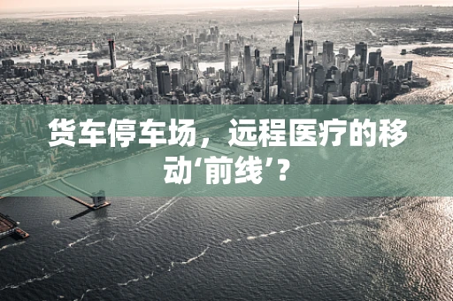货车停车场，远程医疗的移动‘前线’？