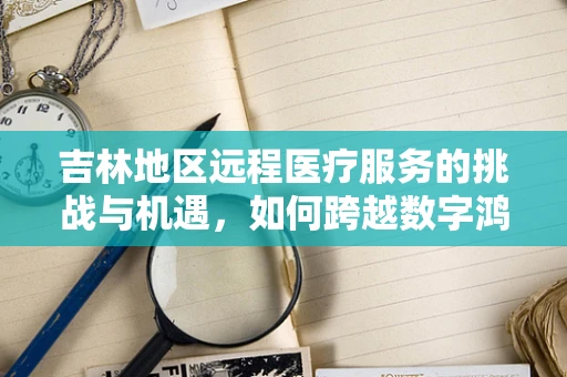 吉林地区远程医疗服务的挑战与机遇，如何跨越数字鸿沟？
