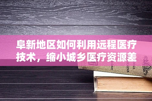 阜新地区如何利用远程医疗技术，缩小城乡医疗资源差距？