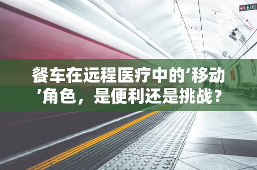 餐车在远程医疗中的‘移动’角色，是便利还是挑战？