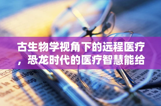 古生物学视角下的远程医疗，恐龙时代的医疗智慧能给予我们什么启示？