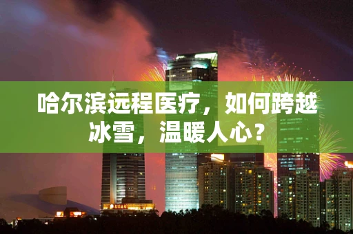 哈尔滨远程医疗，如何跨越冰雪，温暖人心？