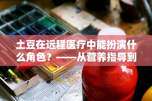 土豆在远程医疗中能扮演什么角色？——从营养指导到健康教育的创新桥梁