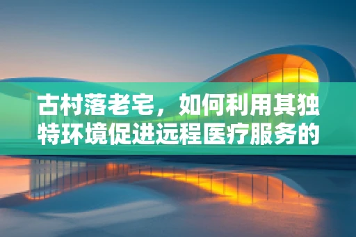 古村落老宅，如何利用其独特环境促进远程医疗服务的普及？
