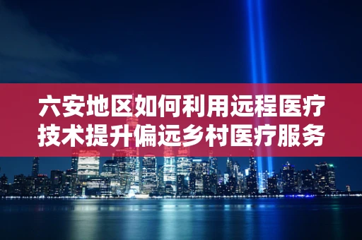 六安地区如何利用远程医疗技术提升偏远乡村医疗服务？