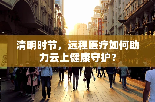 清明时节，远程医疗如何助力云上健康守护？