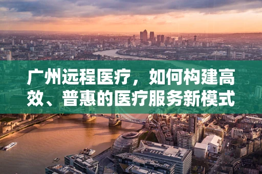 广州远程医疗，如何构建高效、普惠的医疗服务新模式？
