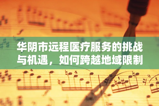 华阴市远程医疗服务的挑战与机遇，如何跨越地域限制，实现医疗资源均衡？