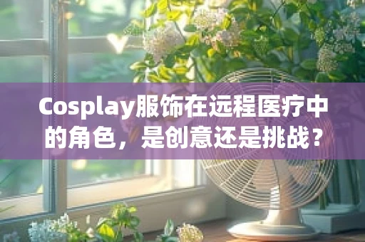 Cosplay服饰在远程医疗中的角色，是创意还是挑战？