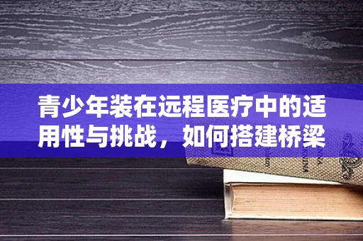 青少年装在远程医疗中的适用性与挑战，如何搭建桥梁？