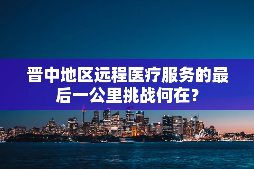 晋中地区远程医疗服务的最后一公里挑战何在？