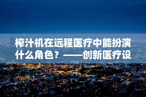 榨汁机在远程医疗中能扮演什么角色？——创新医疗设备与日常生活的融合