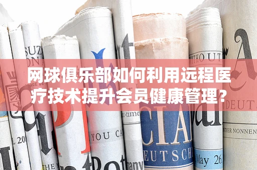网球俱乐部如何利用远程医疗技术提升会员健康管理？