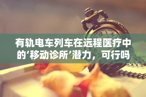 有轨电车列车在远程医疗中的‘移动诊所’潜力，可行吗？