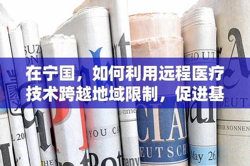 在宁国，如何利用远程医疗技术跨越地域限制，促进基层医疗均衡发展？