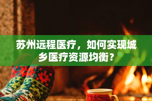 苏州远程医疗，如何实现城乡医疗资源均衡？