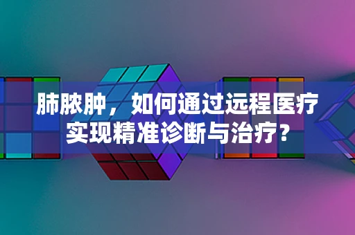 肺脓肿，如何通过远程医疗实现精准诊断与治疗？