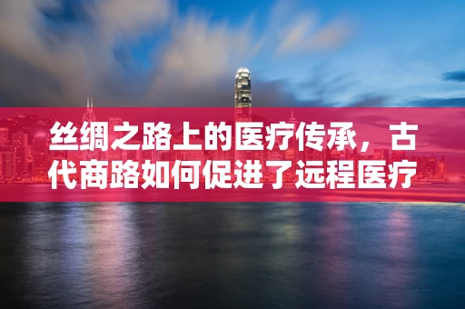 丝绸之路上的医疗传承，古代商路如何促进了远程医疗智慧交流？